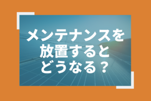 太陽光発電のメンテナンスを放置するとどうなる？